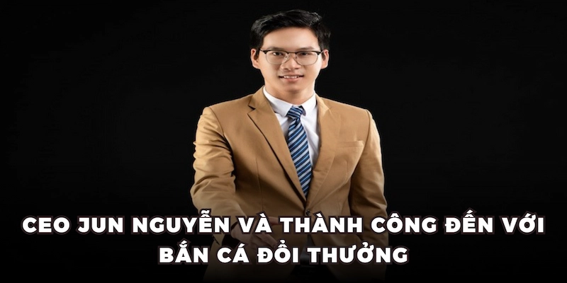 Ceo Jun Nguyễn và thành công đến với Bắn Cá Đổi Thưởng